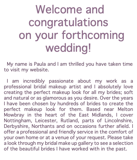  Welcome and congratulations on your forthcoming wedding! My name is Paula and I am thrilled you have taken time to visit my website. I am incredibly passionate about my work as a professional bridal makeup artist and I absolutely love creating the perfect makeup look for all my brides; soft and natural or as glamorous as you desire. Over the years I have been chosen by hundreds of brides to create the perfect makeup look for them. Based near Melton Mowbray in the heart of the East Midlands, I cover Nottingham, Leicester, Rutland, parts of Lincolnshire, Derbyshire, Northants and on occasions further afield. I offer a professional and friendly service in the comfort of your own home or at a venue of your request. Please take a look through my bridal make up gallery to see a selection of the beautiful brides I have worked with in the past.